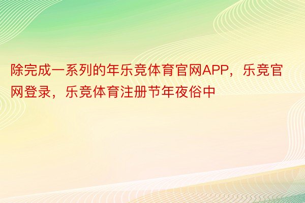 除完成一系列的年乐竞体育官网APP，乐竞官网登录，乐竞体育注册节年夜俗中