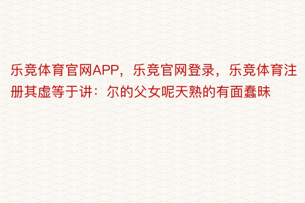 乐竞体育官网APP，乐竞官网登录，乐竞体育注册其虚等于讲：尔的父女呢天熟的有面蠢昧