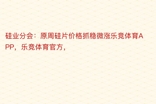 硅业分会：原周硅片价格抓稳微涨乐竞体育APP，乐竞体育官方，