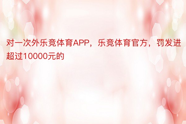 对一次外乐竞体育APP，乐竞体育官方，罚发进超过10000元的