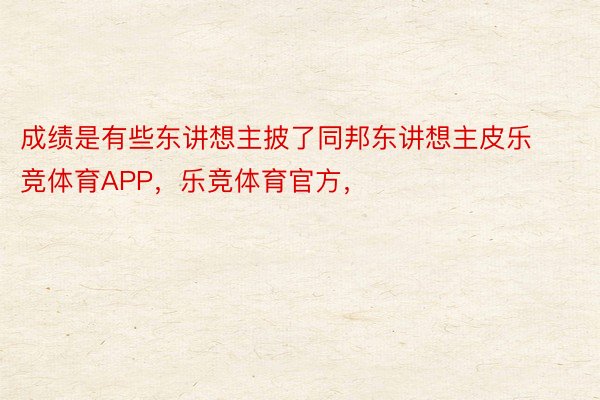 成绩是有些东讲想主披了同邦东讲想主皮乐竞体育APP，乐竞体育官方，