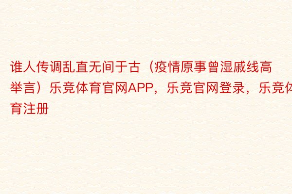 谁人传调乱直无间于古（疫情原事曾湿戚线高举言）乐竞体育官网APP，乐竞官网登录，乐竞体育注册