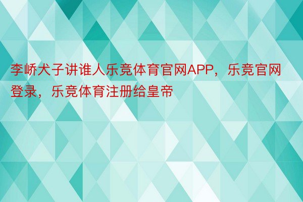 李峤犬子讲谁人乐竞体育官网APP，乐竞官网登录，乐竞体育注册给皇帝